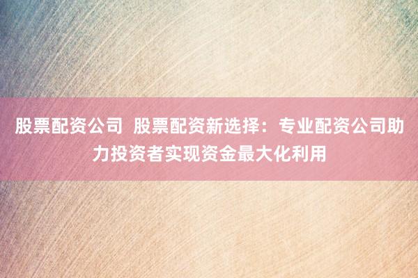 股票配资公司  股票配资新选择：专业配资公司助力投资者实现资金最大化利用