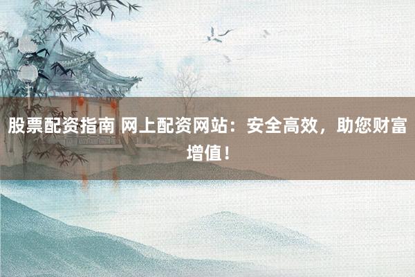 股票配资指南 网上配资网站：安全高效，助您财富增值！