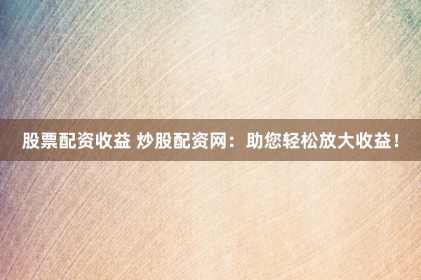 股票配资收益 炒股配资网：助您轻松放大收益！