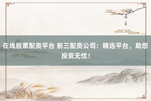 在线股票配资平台 前三配资公司：精选平台，助您投资无忧！
