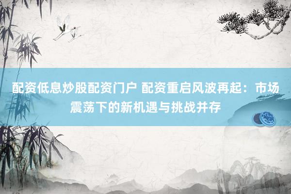 配资低息炒股配资门户 配资重启风波再起：市场震荡下的新机遇与挑战并存
