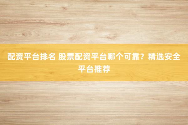 配资平台排名 股票配资平台哪个可靠？精选安全平台推荐