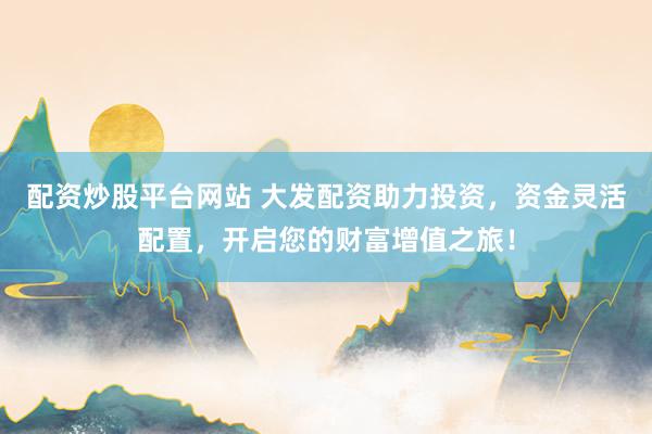 配资炒股平台网站 大发配资助力投资，资金灵活配置，开启您的财富增值之旅！
