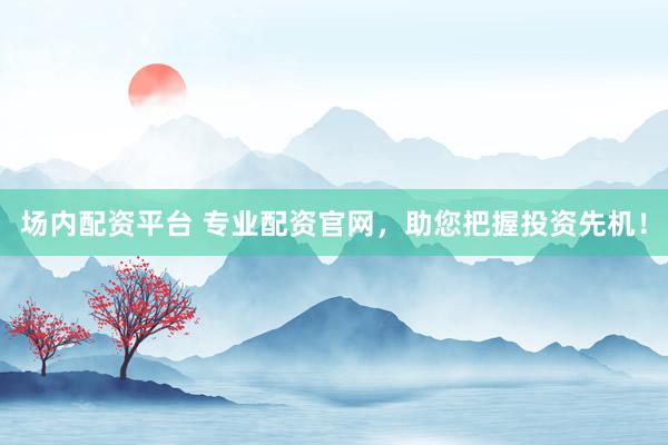 场内配资平台 专业配资官网，助您把握投资先机！