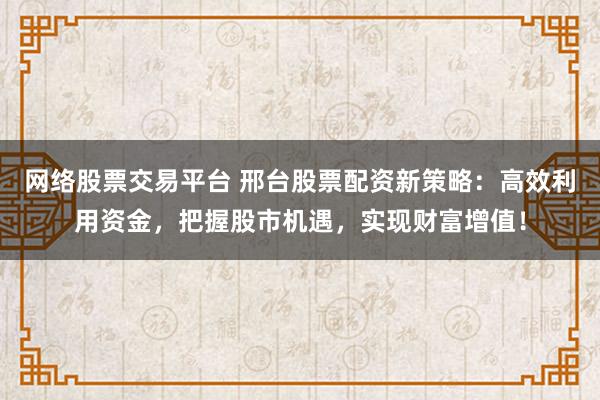网络股票交易平台 邢台股票配资新策略：高效利用资金，把握股市机遇，实现财富增值！