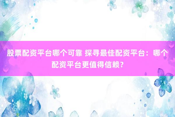 股票配资平台哪个可靠 探寻最佳配资平台：哪个配资平台更值得信赖？