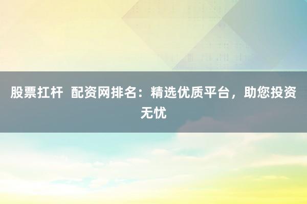 股票扛杆  配资网排名：精选优质平台，助您投资无忧