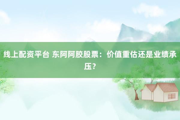 线上配资平台 东阿阿胶股票：价值重估还是业绩承压？