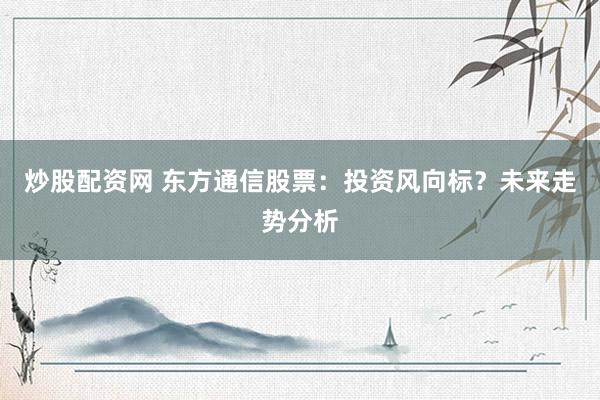 炒股配资网 东方通信股票：投资风向标？未来走势分析