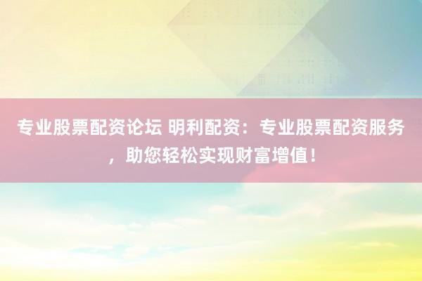 专业股票配资论坛 明利配资：专业股票配资服务，助您轻松实现财富增值！
