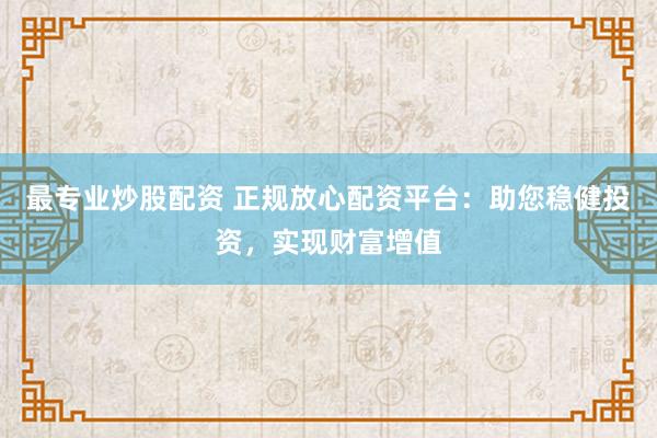 最专业炒股配资 正规放心配资平台：助您稳健投资，实现财富增值