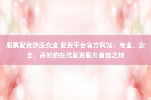 股票配资炒股交流 配资平台官方网站：专业、安全、高效的在线配资服务首选之地