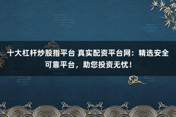 十大杠杆炒股指平台 真实配资平台网：精选安全可靠平台，助您投资无忧！
