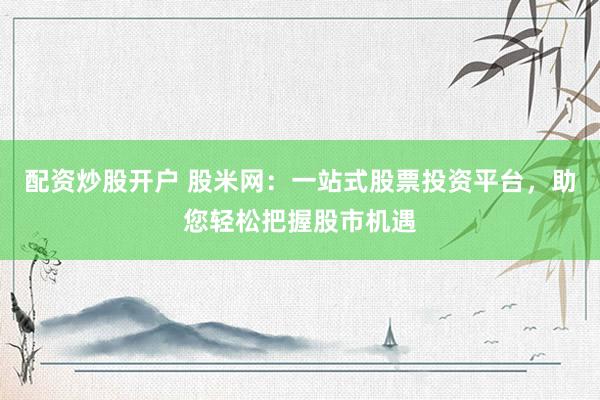 配资炒股开户 股米网：一站式股票投资平台，助您轻松把握股市机遇