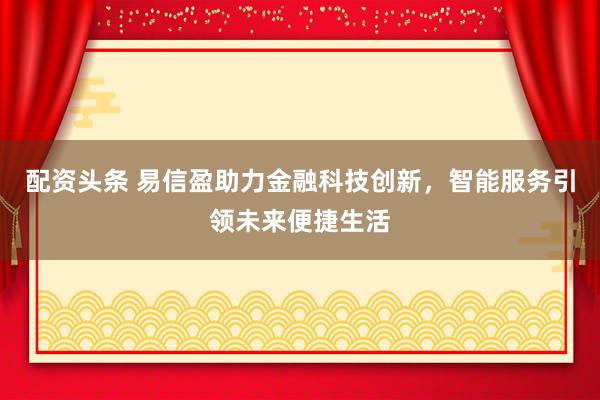 配资头条 易信盈助力金融科技创新，智能服务引领未来便捷生活
