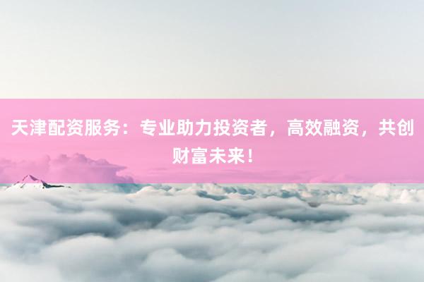 天津配资服务：专业助力投资者，高效融资，共创财富未来！