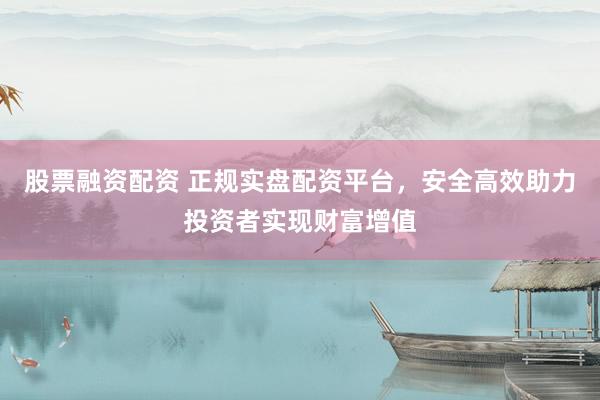 股票融资配资 正规实盘配资平台，安全高效助力投资者实现财富增值