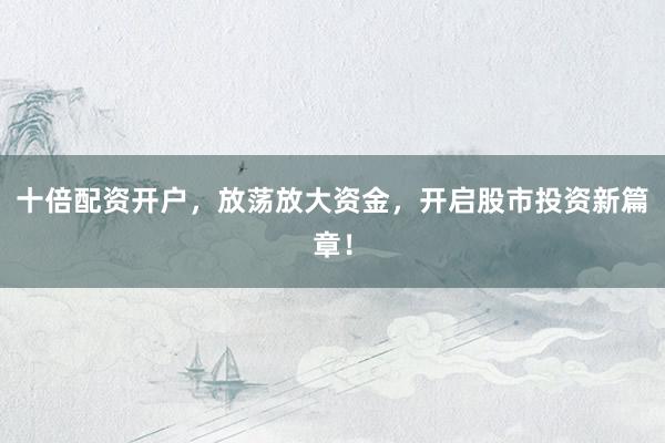 十倍配资开户，放荡放大资金，开启股市投资新篇章！