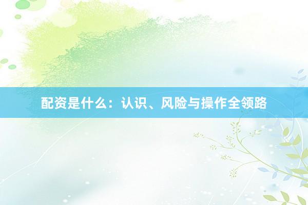 配资是什么：认识、风险与操作全领路
