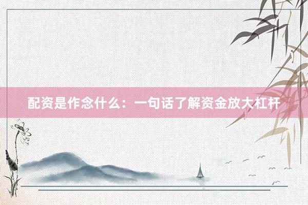配资是作念什么：一句话了解资金放大杠杆
