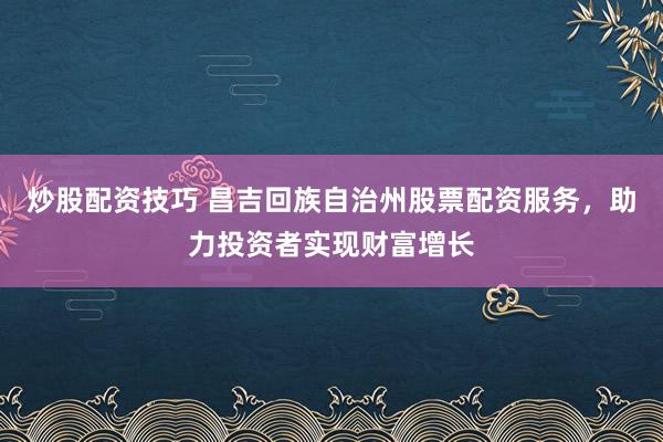 炒股配资技巧 昌吉回族自治州股票配资服务，助力投资者实现财富增长