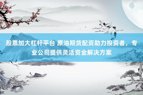 股票加大杠杆平台 原油期货配资助力投资者，专业公司提供灵活资金解决方案