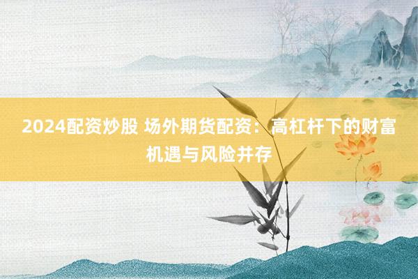 2024配资炒股 场外期货配资：高杠杆下的财富机遇与风险并存