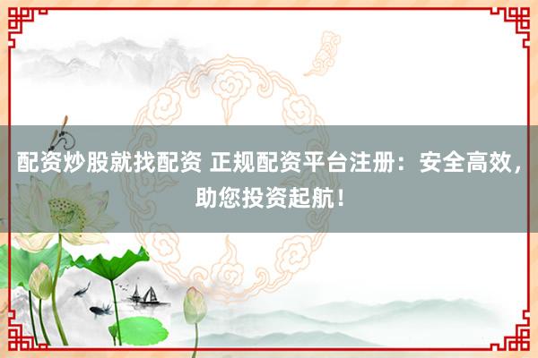 配资炒股就找配资 正规配资平台注册：安全高效，助您投资起航！