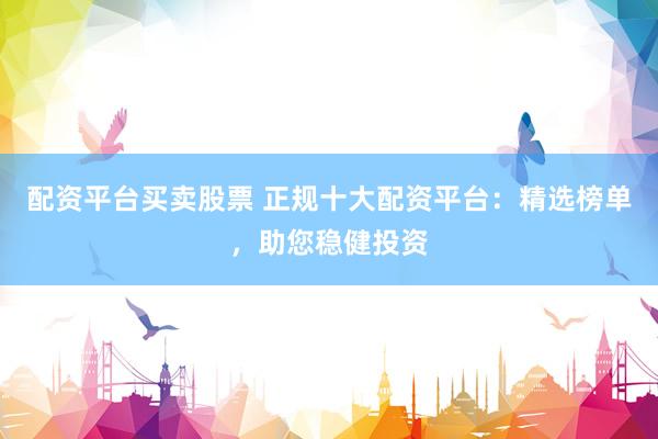 配资平台买卖股票 正规十大配资平台：精选榜单，助您稳健投资