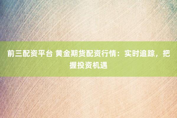 前三配资平台 黄金期货配资行情：实时追踪，把握投资机遇