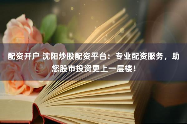 配资开户 沈阳炒股配资平台：专业配资服务，助您股市投资更上一层楼！