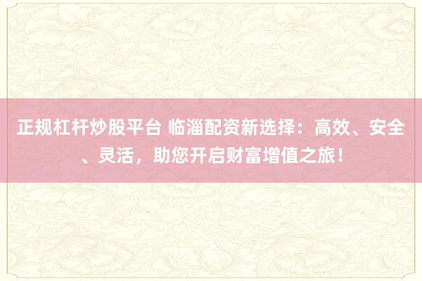 正规杠杆炒股平台 临淄配资新选择：高效、安全、灵活，助您开启财富增值之旅！
