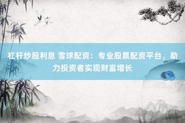 杠杆炒股利息 雪球配资：专业股票配资平台，助力投资者实现财富增长
