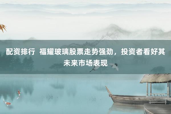 配资排行  福耀玻璃股票走势强劲，投资者看好其未来市场表现