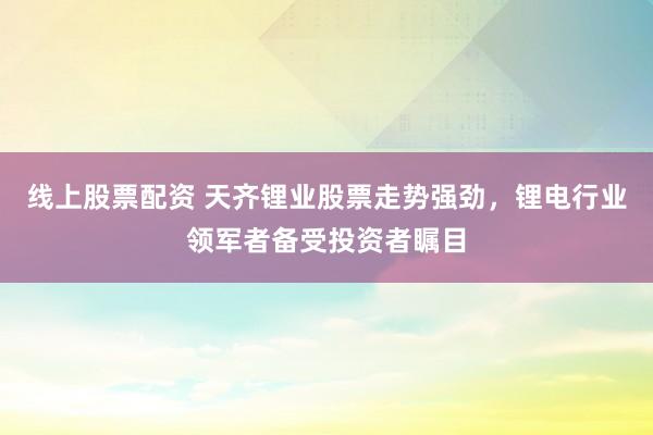 线上股票配资 天齐锂业股票走势强劲，锂电行业领军者备受投资者瞩目