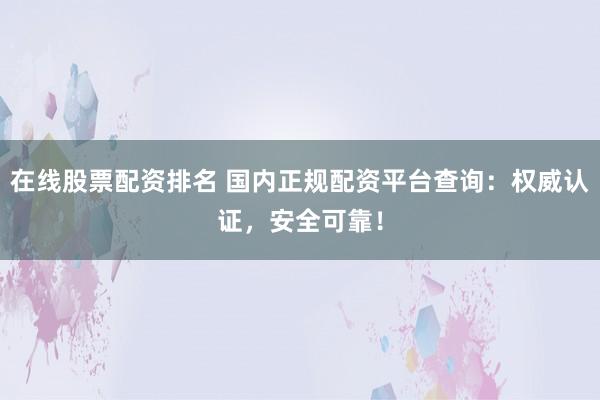 在线股票配资排名 国内正规配资平台查询：权威认证，安全可靠！