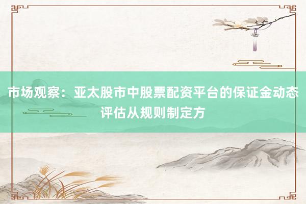 市场观察：亚太股市中股票配资平台的保证金动态评估从规则制定方