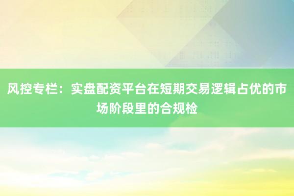 风控专栏：实盘配资平台在短期交易逻辑占优的市场阶段里的合规检