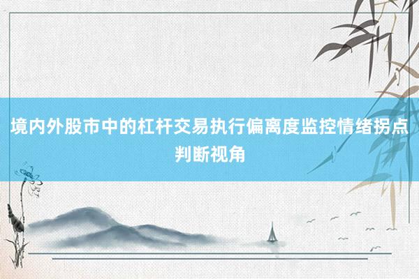 境内外股市中的杠杆交易执行偏离度监控情绪拐点判断视角