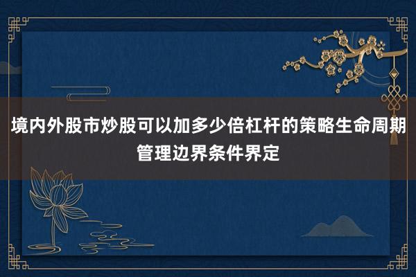 境内外股市炒股可以加多少倍杠杆的策略生命周期管理边界条件界定