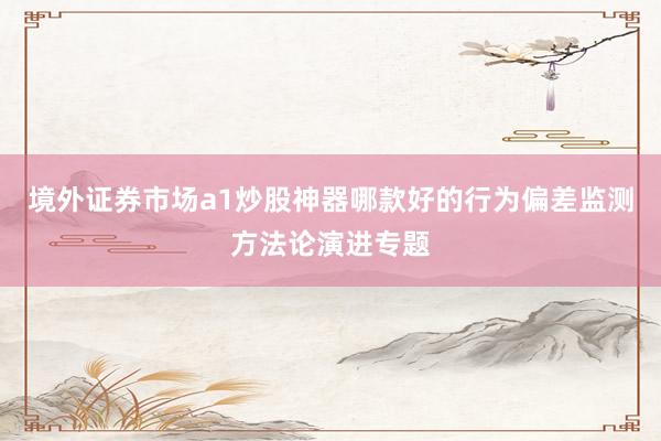 境外证券市场a1炒股神器哪款好的行为偏差监测方法论演进专题