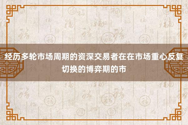 经历多轮市场周期的资深交易者在在市场重心反复切换的博弈期的市