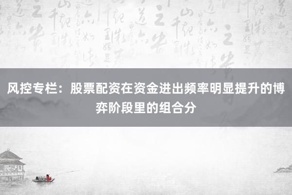 风控专栏：股票配资在资金进出频率明显提升的博弈阶段里的组合分