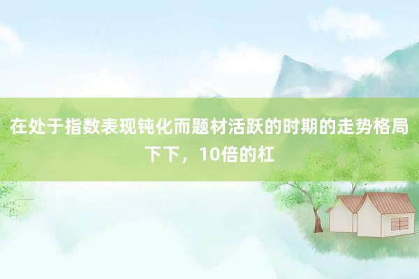 在处于指数表现钝化而题材活跃的时期的走势格局下下，10倍的杠
