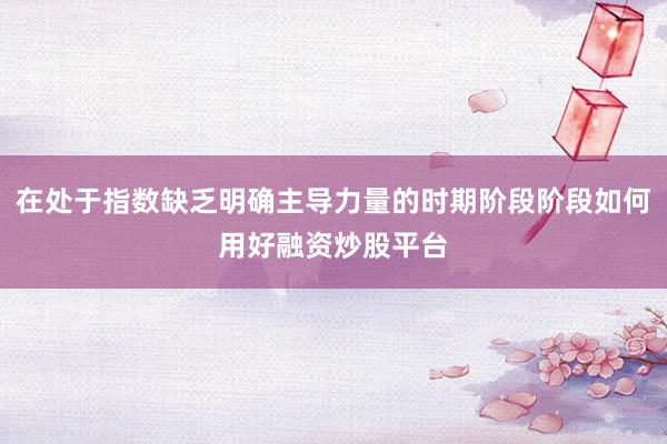 在处于指数缺乏明确主导力量的时期阶段阶段如何用好融资炒股平台