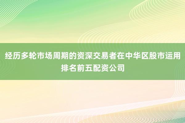 经历多轮市场周期的资深交易者在中华区股市运用排名前五配资公司