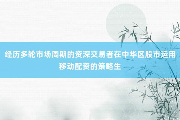 经历多轮市场周期的资深交易者在中华区股市运用移动配资的策略生