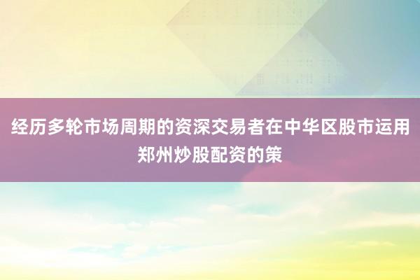 经历多轮市场周期的资深交易者在中华区股市运用郑州炒股配资的策