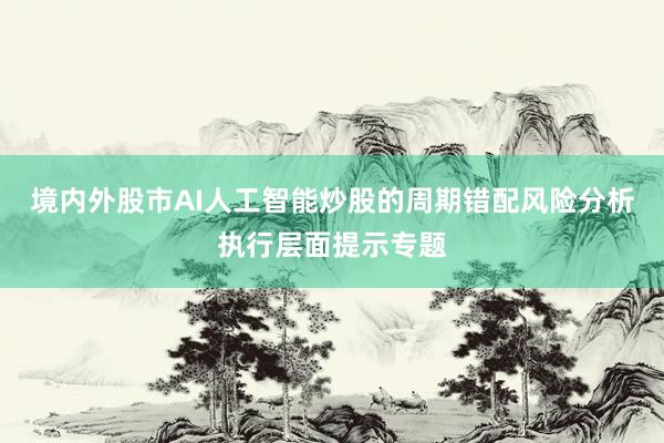 境内外股市AI人工智能炒股的周期错配风险分析执行层面提示专题
