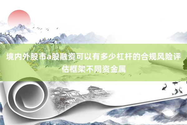 境内外股市a股融资可以有多少杠杆的合规风险评估框架不同资金属